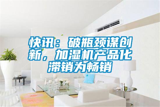 快訊：破瓶頸謀創(chuàng)新，加濕機(jī)產(chǎn)品化滯銷為暢銷