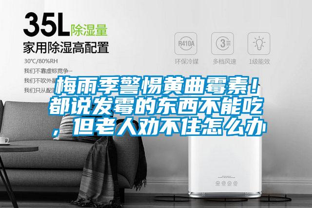 梅雨季警惕黃曲霉素！都說發(fā)霉的東西不能吃，但老人勸不住怎么辦