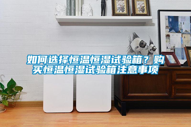 如何選擇恒溫恒濕試驗箱？購買恒溫恒濕試驗箱注意事項